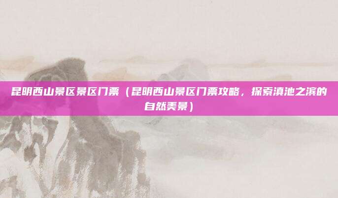 昆明西山景区景区门票（昆明西山景区门票攻略，探索滇池之滨的自然美景）