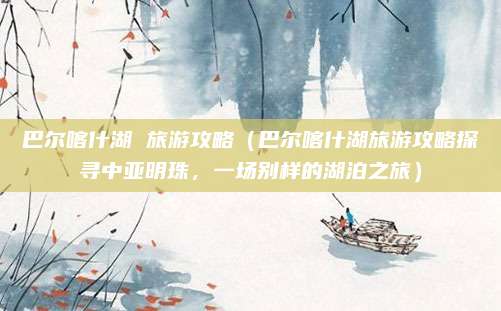 巴尔喀什湖 旅游攻略（巴尔喀什湖旅游攻略探寻中亚明珠，一场别样的湖泊之旅）
