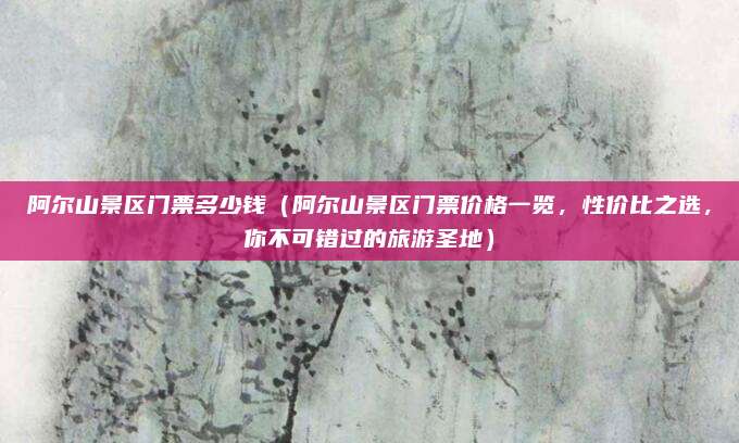 阿尔山景区门票多少钱（阿尔山景区门票价格一览，性价比之选，你不可错过的旅游圣地）