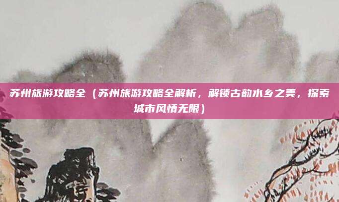 苏州旅游攻略全（苏州旅游攻略全解析，解锁古韵水乡之美，探索城市风情无限）