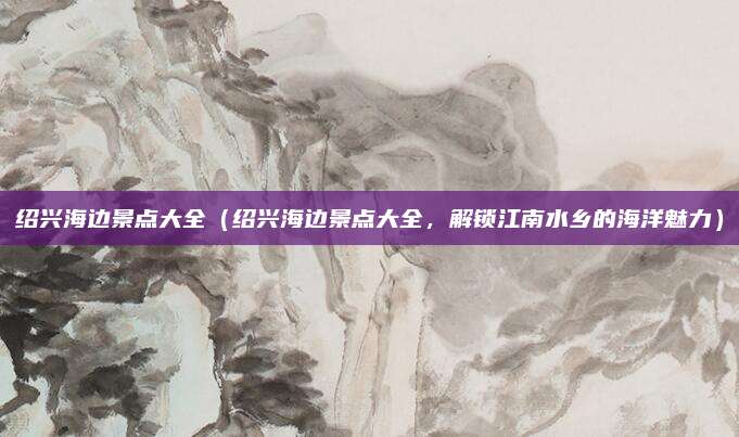 绍兴海边景点大全（绍兴海边景点大全，解锁江南水乡的海洋魅力）
