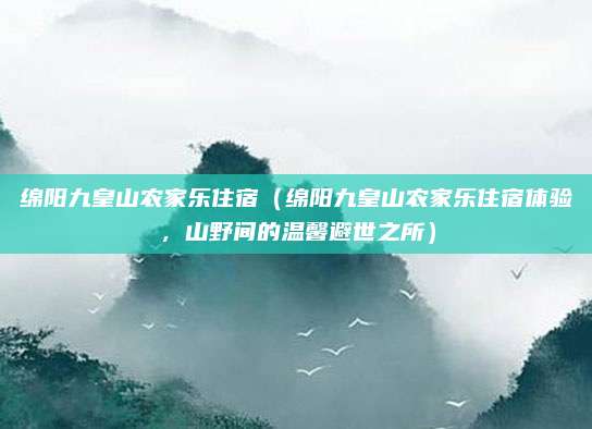 绵阳九皇山农家乐住宿（绵阳九皇山农家乐住宿体验，山野间的温馨避世之所）