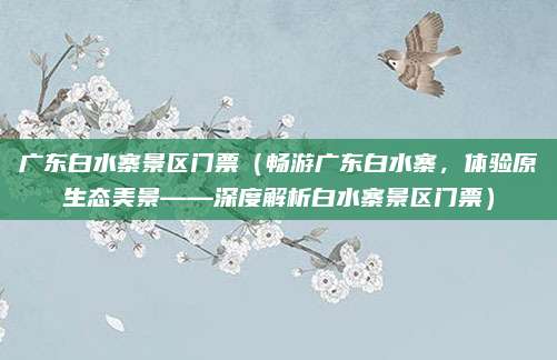 广东白水寨景区门票（畅游广东白水寨，体验原生态美景——深度解析白水寨景区门票）