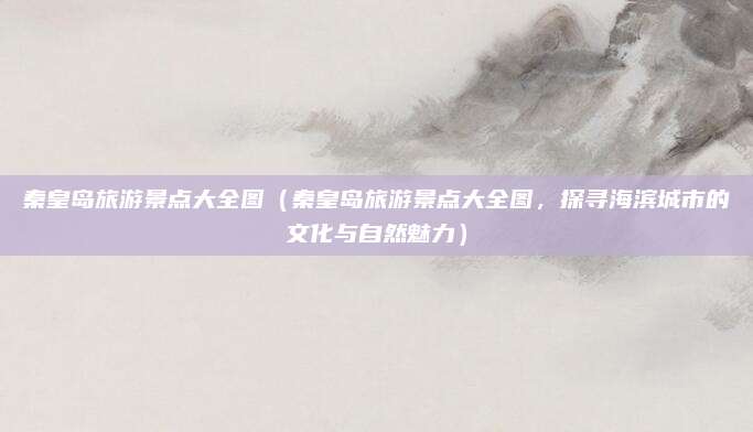 秦皇岛旅游景点大全图(秦皇岛旅游景点大全图,探寻海滨城市的文化与自然魅力)