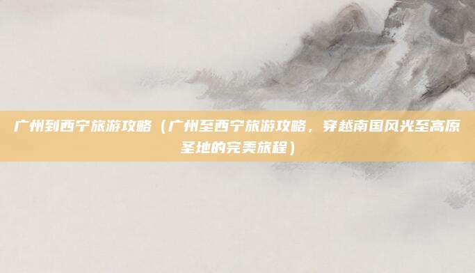广州到西宁旅游攻略（广州至西宁旅游攻略，穿越南国风光至高原圣地的完美旅程）