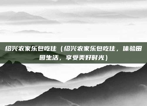 绍兴农家乐包吃住（绍兴农家乐包吃住，体验田园生活，享受美好时光）