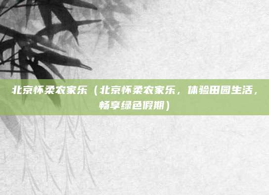 北京怀柔农家乐(北京怀柔农家乐,体验田园生活,畅享绿色假期)