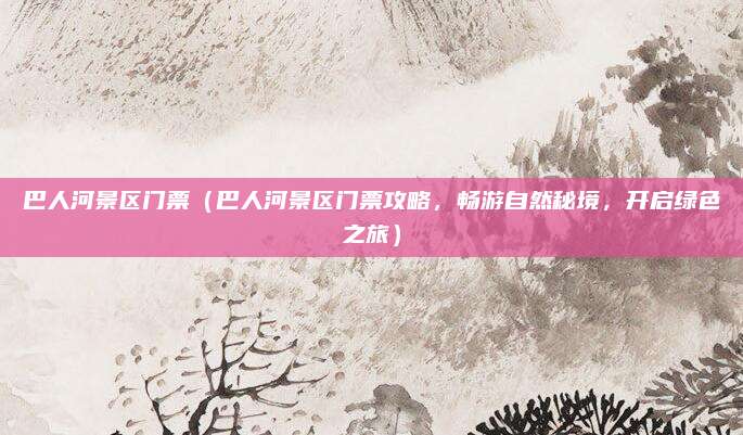 巴人河景区门票(巴人河景区门票攻略,畅游自然秘境,开启绿色之旅)