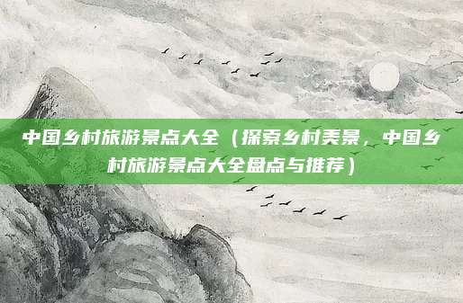 中国乡村旅游景点大全（探索乡村美景，中国乡村旅游景点大全盘点与推荐）