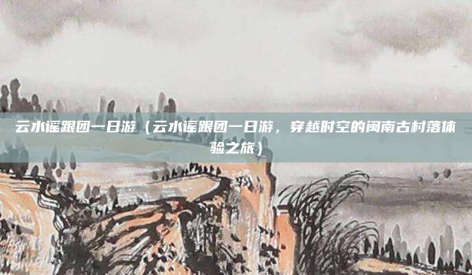 云水谣跟团一日游(云水谣跟团一日游,穿越时空的闽南古村落体验之旅)