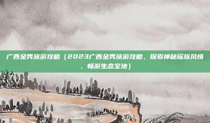 广西金秀旅游攻略(2023广西金秀旅游攻略,探索神秘瑶族风情,畅游生态宝地)