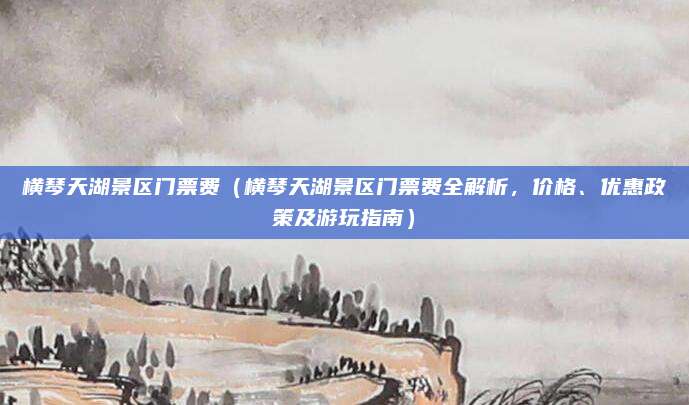 横琴天湖景区门票费(横琴天湖景区门票费全解析,价格、优惠政策及游玩指南)