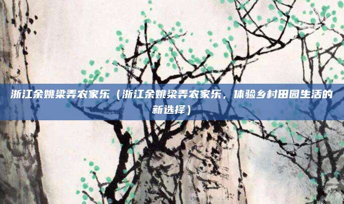 浙江余姚梁弄农家乐（浙江余姚梁弄农家乐，体验乡村田园生活的新选择）