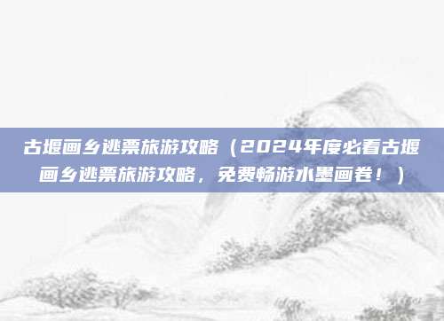 古堰画乡逃票旅游攻略（2024年度必看古堰画乡逃票旅游攻略，免费畅游水墨画卷！）