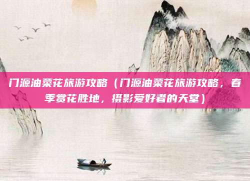 门源油菜花旅游攻略（门源油菜花旅游攻略，春季赏花胜地，摄影爱好者的天堂）