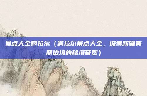 景点大全啊拉尔（啊拉尔景点大全，探索新疆美丽边境的秘境奇观）