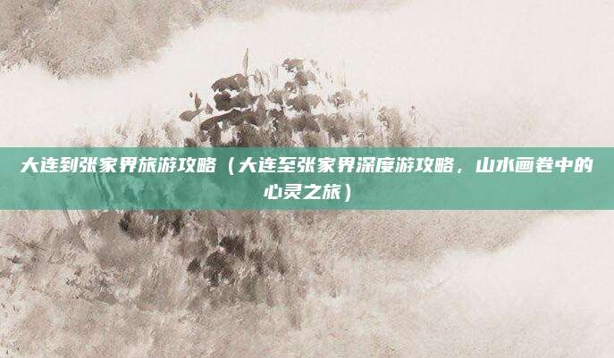 大连到张家界旅游攻略（大连至张家界深度游攻略，山水画卷中的心灵之旅）