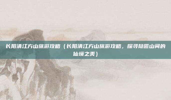 长阳清江方山旅游攻略（长阳清江方山旅游攻略，探寻隐匿山间的仙境之美）