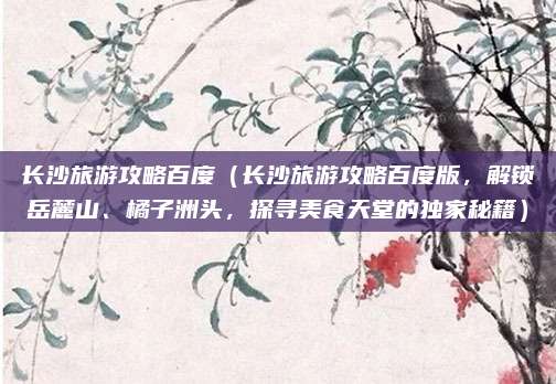 长沙旅游攻略百度（长沙旅游攻略百度版，解锁岳麓山、橘子洲头，探寻美食天堂的独家秘籍）