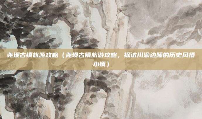 尧坝古镇旅游攻略（尧坝古镇旅游攻略，探访川渝边陲的历史风情小镇）