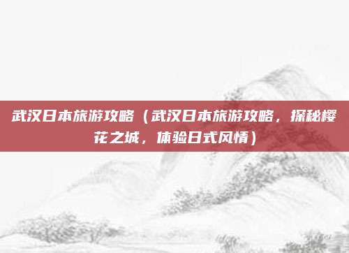 武汉日本旅游攻略（武汉日本旅游攻略，探秘樱花之城，体验日式风情）