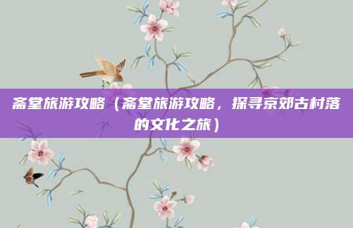 斋堂旅游攻略（斋堂旅游攻略，探寻京郊古村落的文化之旅）