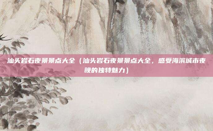 汕头岩石夜景景点大全（汕头岩石夜景景点大全，感受海滨城市夜晚的独特魅力）
