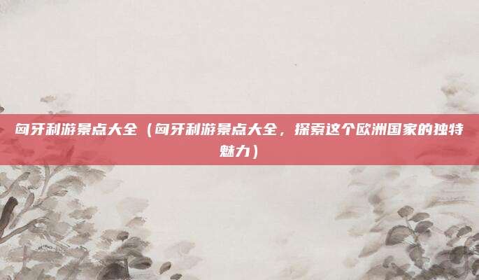 匈牙利游景点大全（匈牙利游景点大全，探索这个欧洲国家的独特魅力）