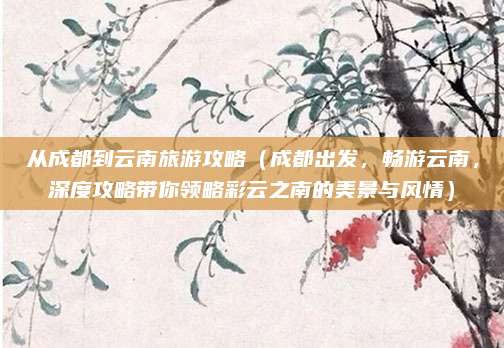 从成都到云南旅游攻略（成都出发，畅游云南，深度攻略带你领略彩云之南的美景与风情）