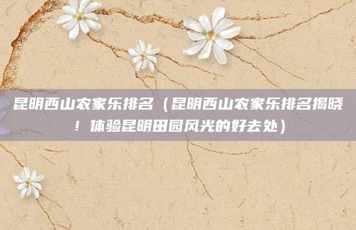 昆明西山农家乐排名(昆明西山农家乐排名揭晓!体验昆明田园风光的好去处)