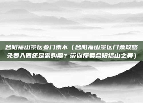 合阳福山景区要门票不（合阳福山景区门票攻略免费入园还是需购票？带你探索合阳福山之美）