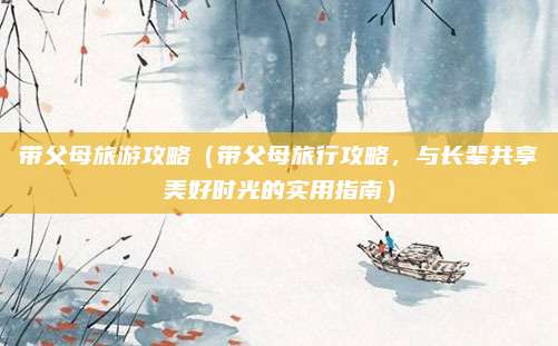 带父母旅游攻略（带父母旅行攻略，与长辈共享美好时光的实用指南）