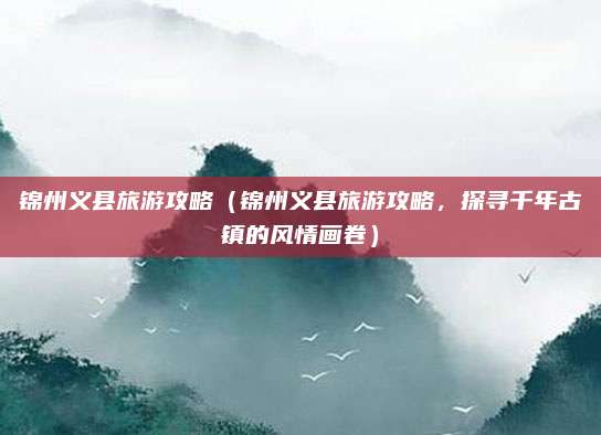 锦州义县旅游攻略（锦州义县旅游攻略，探寻千年古镇的风情画卷）