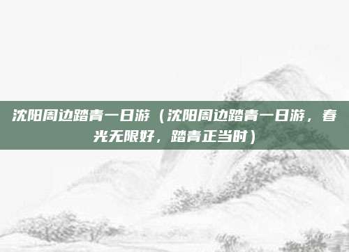 沈阳周边踏青一日游(沈阳周边踏青一日游,春光无限好,踏青正当时)