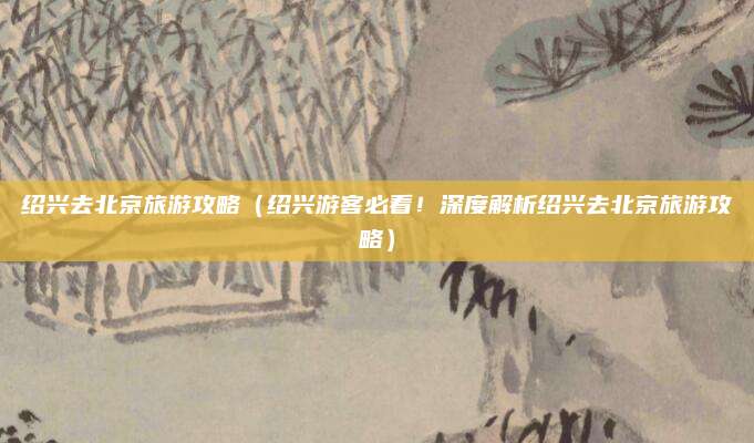 绍兴去北京旅游攻略（绍兴游客必看！深度解析绍兴去北京旅游攻略）