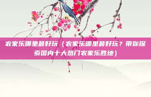 农家乐哪里最好玩(农家乐哪里最好玩?带你探索国内十大热门农家乐胜地)