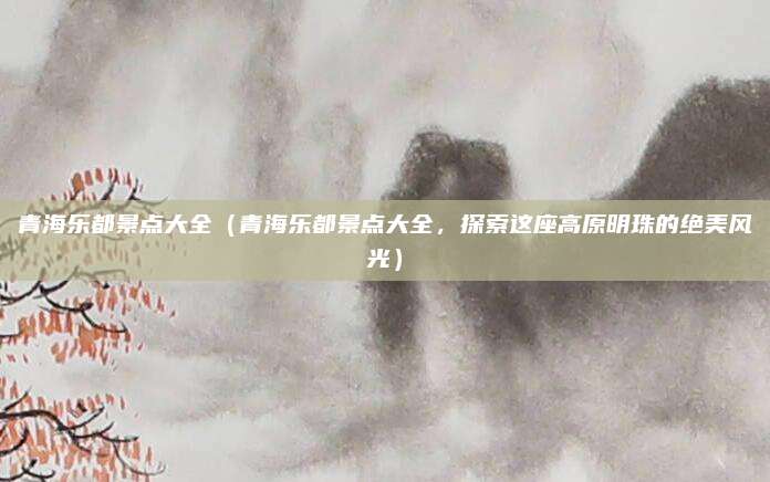 青海乐都景点大全（青海乐都景点大全，探索这座高原明珠的绝美风光）