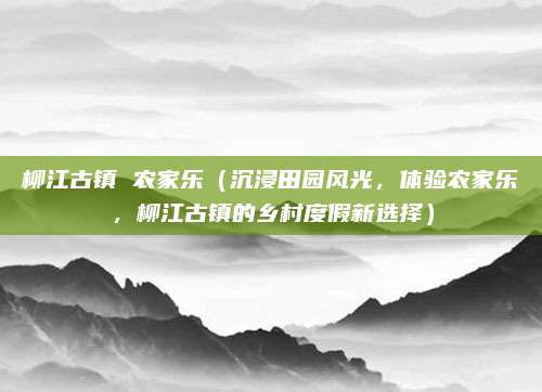 柳江古镇 农家乐（沉浸田园风光，体验农家乐，柳江古镇的乡村度假新选择）