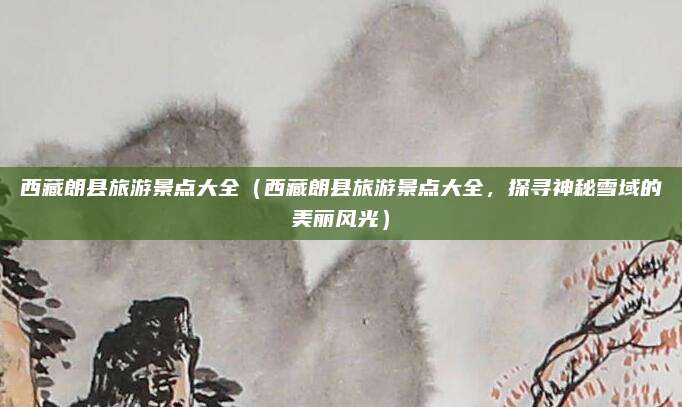西藏朗县旅游景点大全（西藏朗县旅游景点大全，探寻神秘雪域的美丽风光）