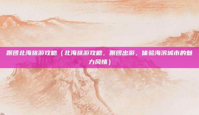 跟团北海旅游攻略（北海旅游攻略，跟团出游，体验海滨城市的魅力风情）