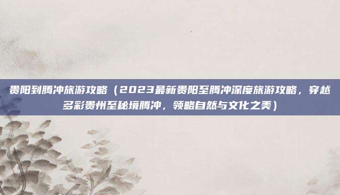 贵阳到腾冲旅游攻略（2023最新贵阳至腾冲深度旅游攻略，穿越多彩贵州至秘境腾冲，领略自然与文化之美）