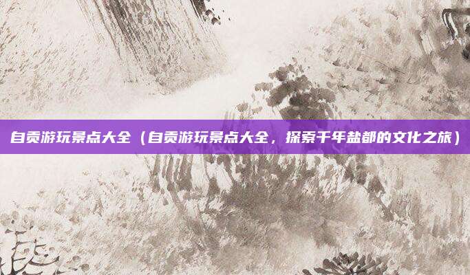 自贡游玩景点大全（自贡游玩景点大全，探索千年盐都的文化之旅）