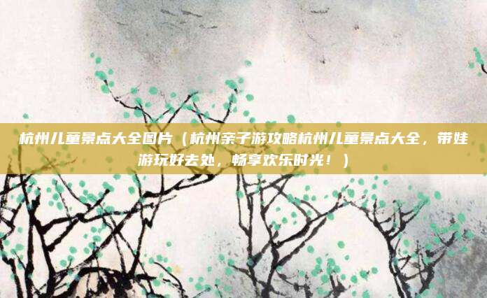 杭州儿童景点大全图片（杭州亲子游攻略杭州儿童景点大全，带娃游玩好去处，畅享欢乐时光！）