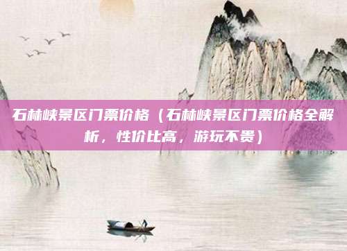 石林峡景区门票价格（石林峡景区门票价格全解析，性价比高，游玩不贵）