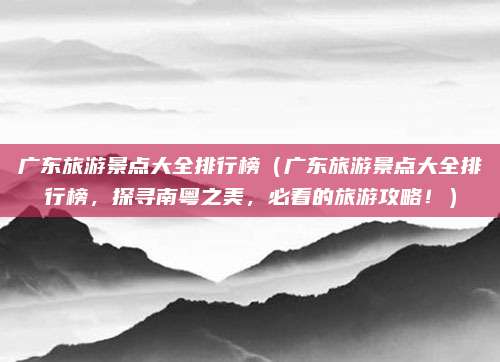 广东旅游景点大全排行榜（广东旅游景点大全排行榜，探寻南粤之美，必看的旅游攻略！）