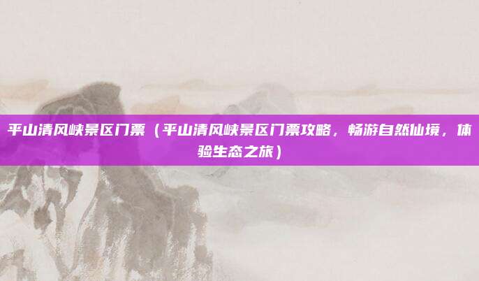 平山清风峡景区门票（平山清风峡景区门票攻略，畅游自然仙境，体验生态之旅）