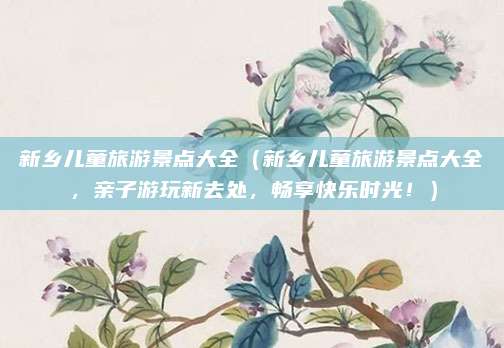 新乡儿童旅游景点大全（新乡儿童旅游景点大全，亲子游玩新去处，畅享快乐时光！）