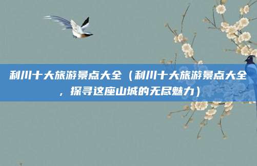 利川十大旅游景点大全（利川十大旅游景点大全，探寻这座山城的无尽魅力）