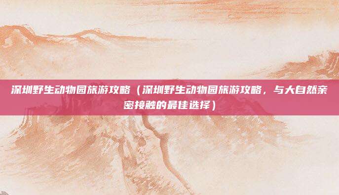 深圳野生动物园旅游攻略（深圳野生动物园旅游攻略，与大自然亲密接触的最佳选择）