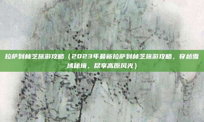 拉萨到林芝旅游攻略（2023年最新拉萨到林芝旅游攻略，穿越雪域秘境，尽享高原风光）